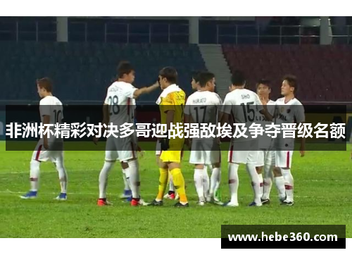 非洲杯精彩对决多哥迎战强敌埃及争夺晋级名额